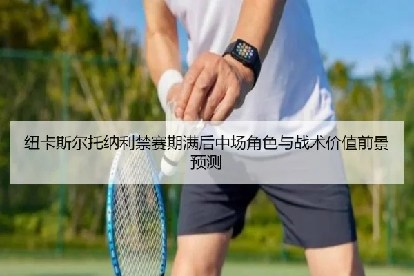 纽卡斯尔托纳利禁赛期满后中场角色与战术价值前景预测