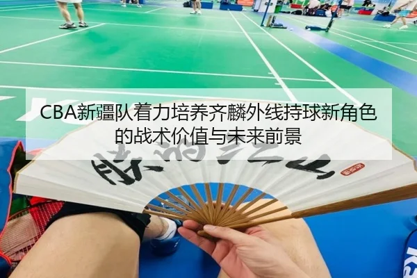 CBA新疆队着力培养齐麟外线持球新角色的战术价值与未来前景