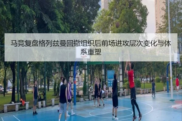 马竞复盘格列兹曼回撤组织后前场进攻层次变化与体系重塑
